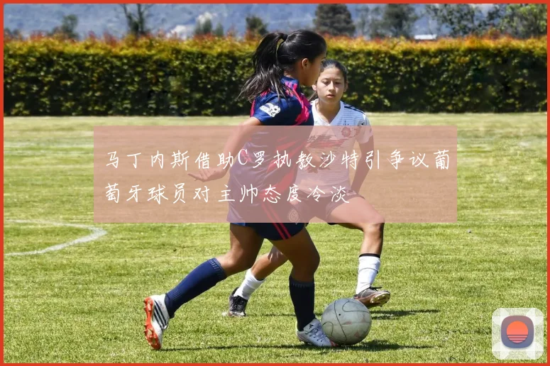 马丁内斯借助C罗执教沙特引争议葡萄牙球员对主帅态度冷淡