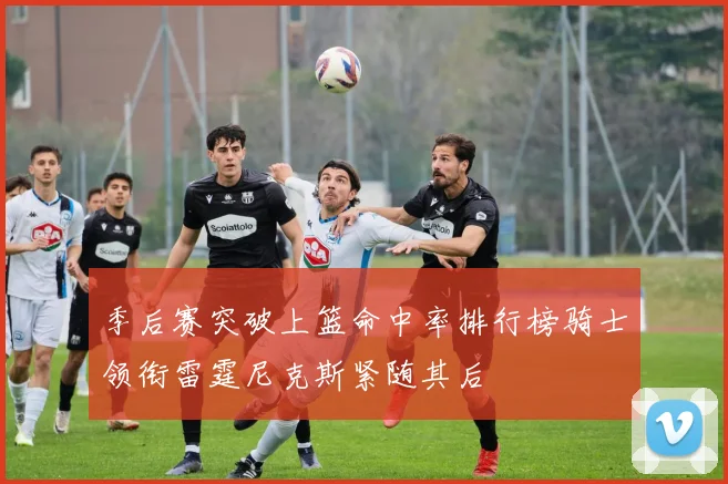 季后赛突破上篮命中率排行榜骑士领衔雷霆尼克斯紧随其后