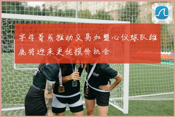 字母哥或推动交易加盟心仪球队雄鹿将迎来更优报价机会