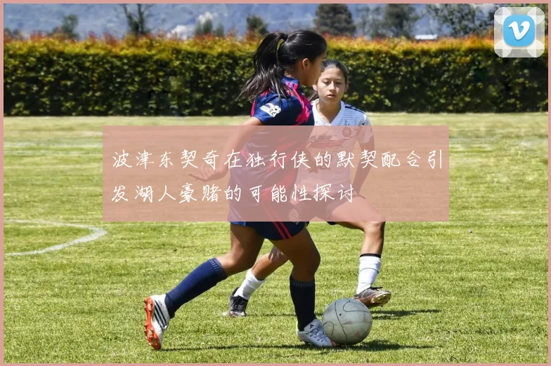 波津东契奇在独行侠的默契配合引发湖人豪赌的可能性探讨