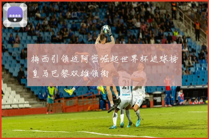 梅西引领迈阿密崛起世界杯进球榜皇马巴黎双雄领衔
