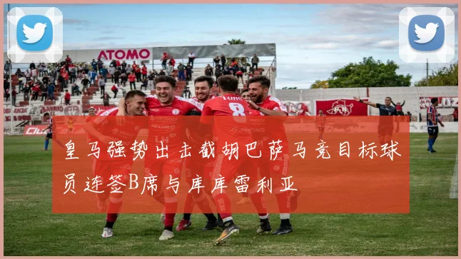 皇马强势出击截胡巴萨马竞目标球员连签B席与库库雷利亚