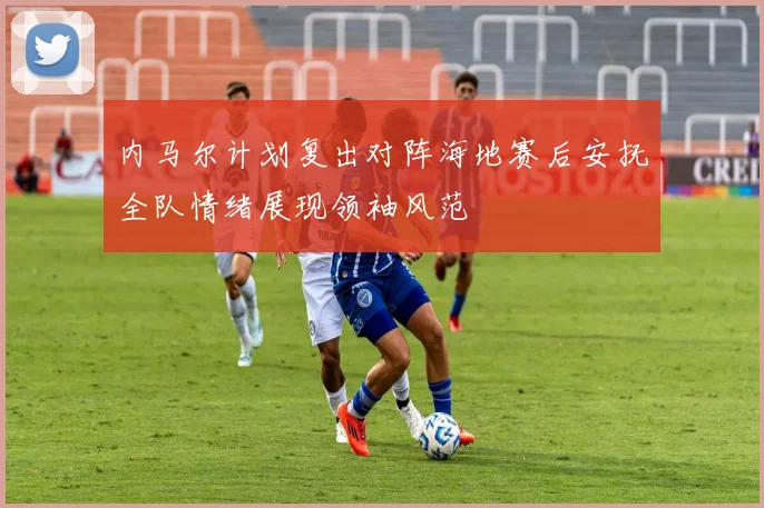 内马尔计划复出对阵海地赛后安抚全队情绪展现领袖风范