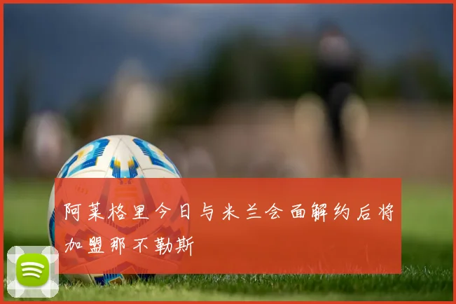阿莱格里今日与米兰会面解约后将加盟那不勒斯
