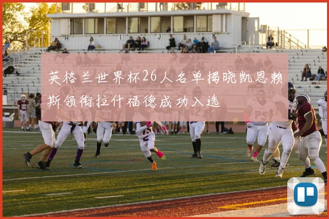 英格兰世界杯26人名单揭晓凯恩赖斯领衔拉什福德成功入选