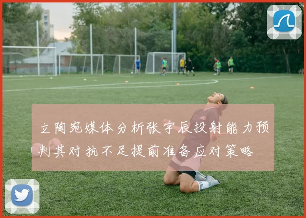立陶宛媒体分析张宇辰投射能力预判其对抗不足提前准备应对策略