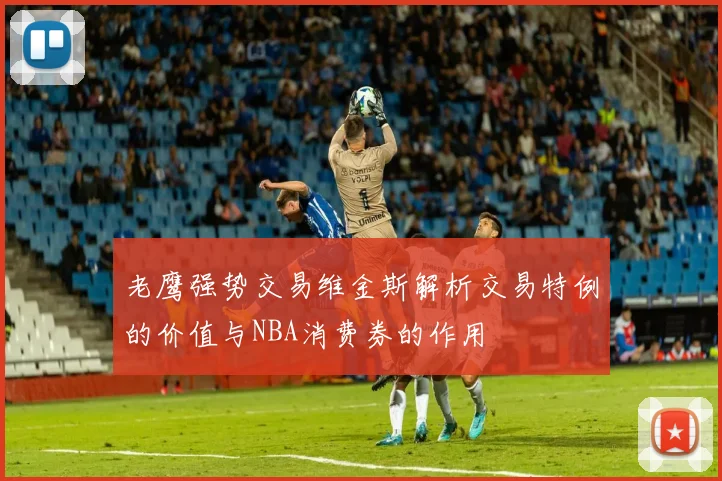 老鹰强势交易维金斯解析交易特例的价值与NBA消费券的作用