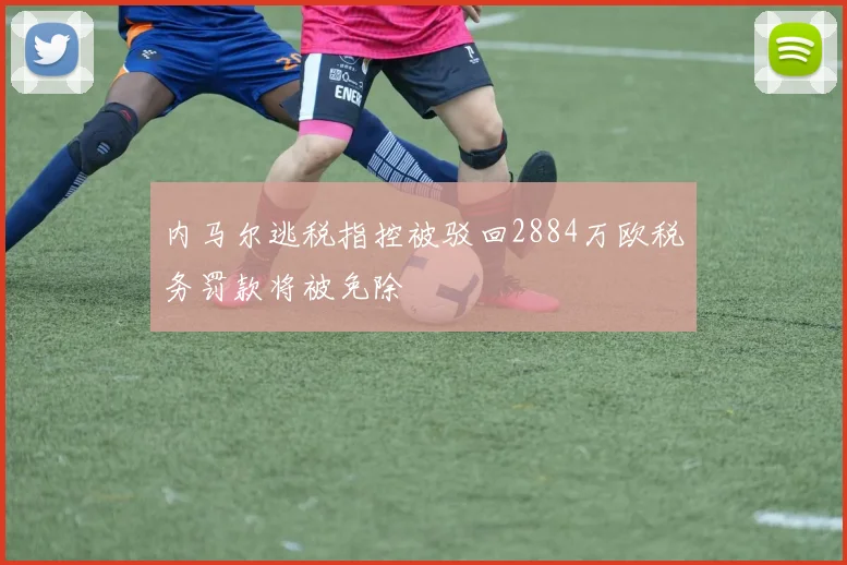 内马尔逃税指控被驳回2884万欧税务罚款将被免除