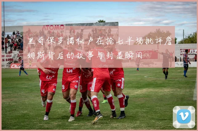 里奇保罗揭秘卢在抢七半场批评詹姆斯背后的故事与封盖瞬间