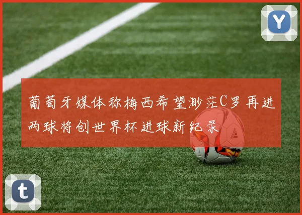 葡萄牙媒体称梅西希望渺茫C罗再进两球将创世界杯进球新纪录