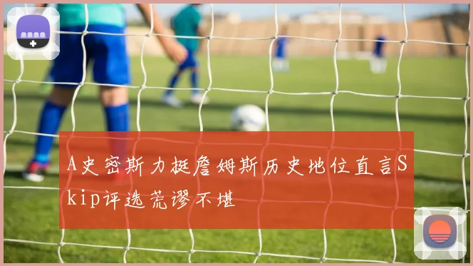 A史密斯力挺詹姆斯历史地位直言Skip评选荒谬不堪